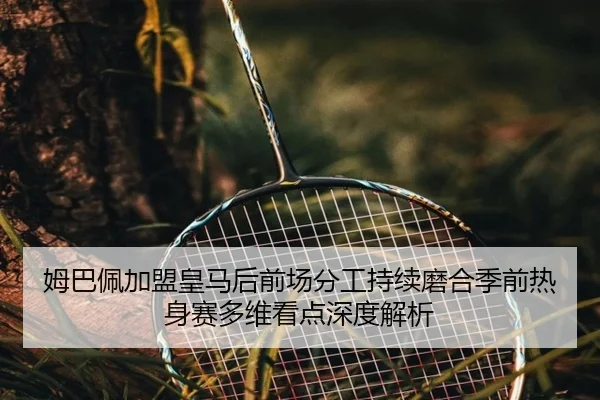 姆巴佩加盟皇马后前场分工持续磨合季前热身赛多维看点深度解析