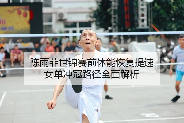 陈雨菲世锦赛前体能恢复提速 女单冲冠路径全面解析